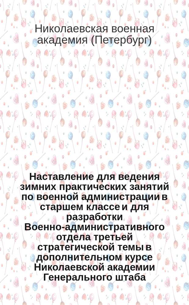 Наставление для ведения зимних практических занятий по военной администрации в старшем классе и для разработки Военно-административного отдела третьей стратегической темы в дополнительном курсе Николаевской академии Генерального штаба. 1907 г. : К приказу Академии от 13 окт. 1907 г. за № 286