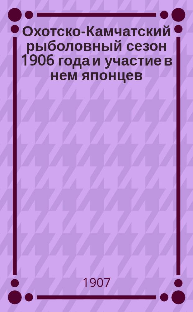 Охотско-Камчатский рыболовный сезон 1906 года и участие в нем японцев : Отчет Рос. вице-консульства в Хакодате