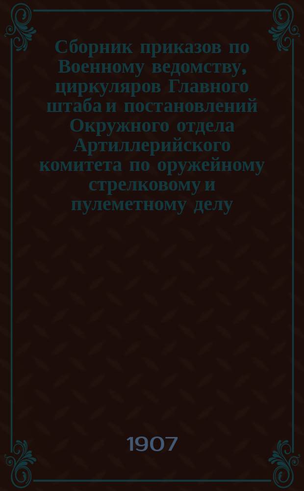 Сборник приказов по Военному ведомству, циркуляров Главного штаба и постановлений Окружного отдела Артиллерийского комитета по оружейному стрелковому и пулеметному делу... ... за 1907 год. [Вып. 1