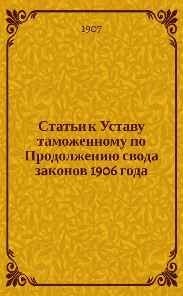 Статьи к Уставу таможенному по Продолжению свода законов 1906 года : Изд. неофиц. с правилами, списками и разъяснениями, последовавшими за время с 1905 года по 1 июля 1907 г. в развитие как статей Устава тамож. изд. 1904 г., так и статей того же устава по Продолж. 1906 г