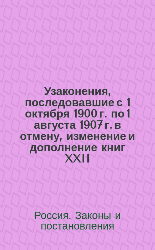 Узаконения, последовавшие с 1 октября 1900 г. по 1 августа 1907 г. в отмену, изменение и дополнение книг XXII, XXIII и XXIV Свода военных постановлений 1869 года, изд. 3-е, и постановления, с ними связанные : Перепеч. с изд. Гл. военно-суд. упр