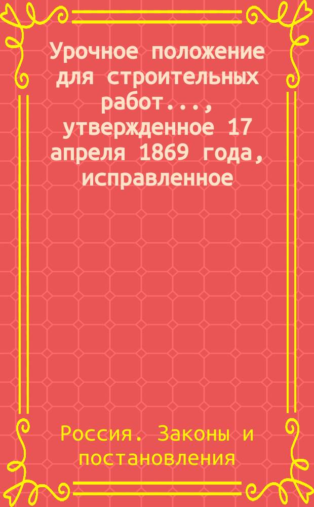 Урочное положение для строительных работ..., утвержденное 17 апреля 1869 года, исправленное... 22 января 1873 г. и дополненное