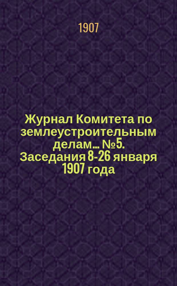 Журнал Комитета по землеустроительным делам... № 5. Заседания 8-26 января 1907 года : По вопросам, возбужденным в среде землеустроительных комиссий при объезде их чинами Центрального управления, командированными от Совета Министров для ознакомления с условиями деятельности Комиссий