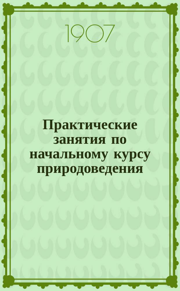 ... Практические занятия по начальному курсу природоведения : Для практич. занятий с учениками мл. классов средних учеб. заведений : Со ст. для преподавателей "О постановке практических занятий"