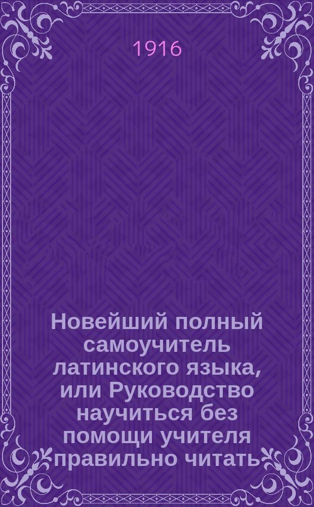 Новейший полный самоучитель латинского языка, или Руководство научиться без помощи учителя правильно читать, писать и говорить по латински : С объяснением произношения букв, образцами для упражнения в чтении, крат. грамматикой, слов. употребительнейших в общежитии слов и примерами для пер. : С прил. прописей : Сост. по Кюнеру и другим новейшим иностр. источникам