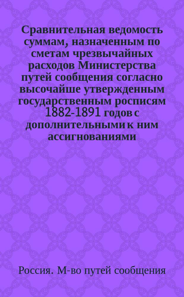 Сравнительная ведомость суммам, назначенным по сметам чрезвычайных расходов Министерства путей сообщения согласно высочайше утвержденным государственным росписям 1882-1891 годов с дополнительными к ним ассигнованиями, а также кредитам испрашиваемым к назначению на 1892 год : Сост. по гос. рописям и отчетам Гос. контроля