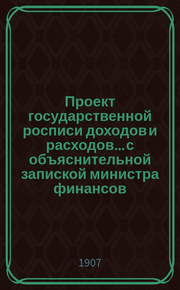 Проект государственной росписи доходов и расходов... с объяснительной запиской министра финансов. на 1907 год...
