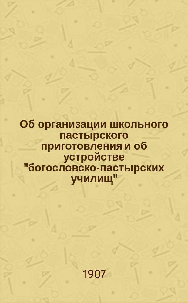 Об организации школьного пастырского приготовления и об устройстве "богословско-пастырских училищ" : Доложено в совещ. у г. Обер-прокурора св. Синода 12 нояб. 1907 г