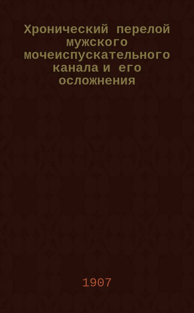 Хронический перелой мужского мочеиспускательного канала и его осложнения : Ч. 1, 2, 3 : Ч. 1 сост. по руководству к уретроскопии д-ра F. M. Oberländer'а в Дрездене и по соч. д-ра De Keersmaecker'а в Антверпене и доц. д-ра Verhoogen'а в Брюсселе