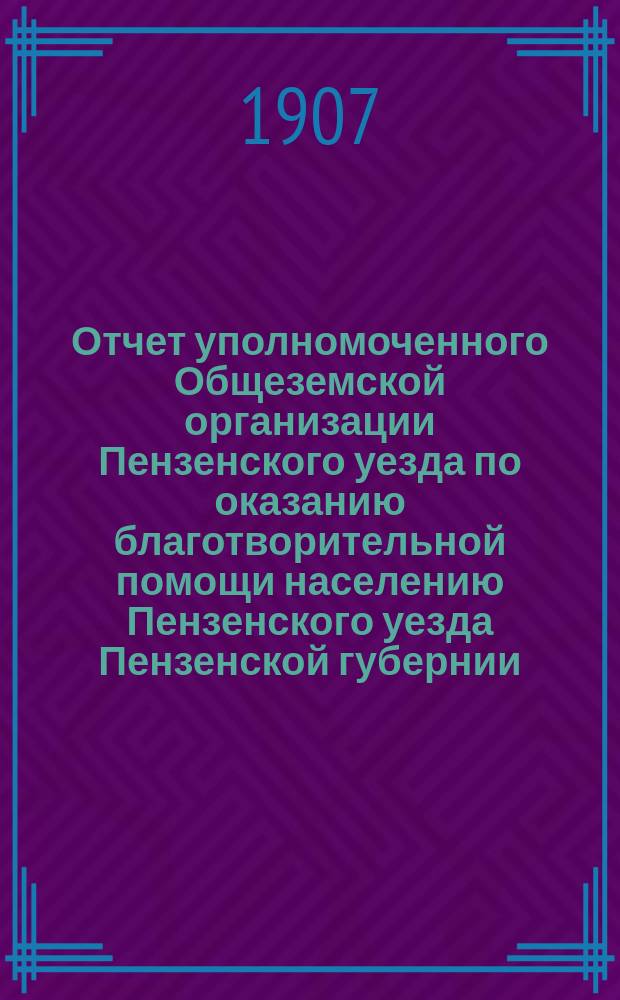 Отчет уполномоченного Общеземской организации Пензенского уезда по оказанию благотворительной помощи населению Пензенского уезда Пензенской губернии, пострадавшему от неурожая в кампанию 1906-1907 гг.
