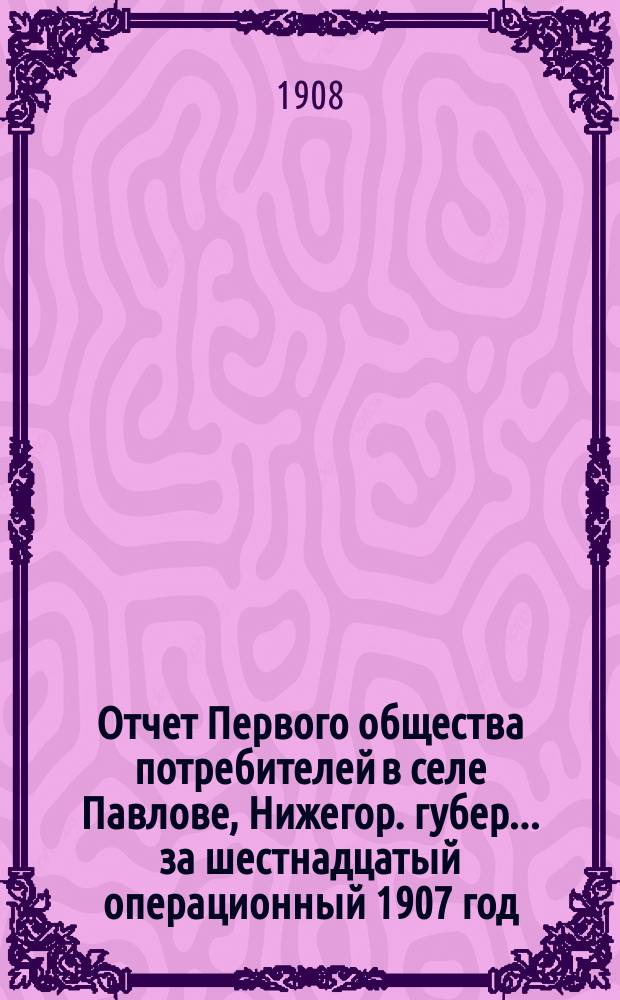 Отчет Первого общества потребителей в селе Павлове, Нижегор. губер. ... за шестнадцатый операционный 1907 год