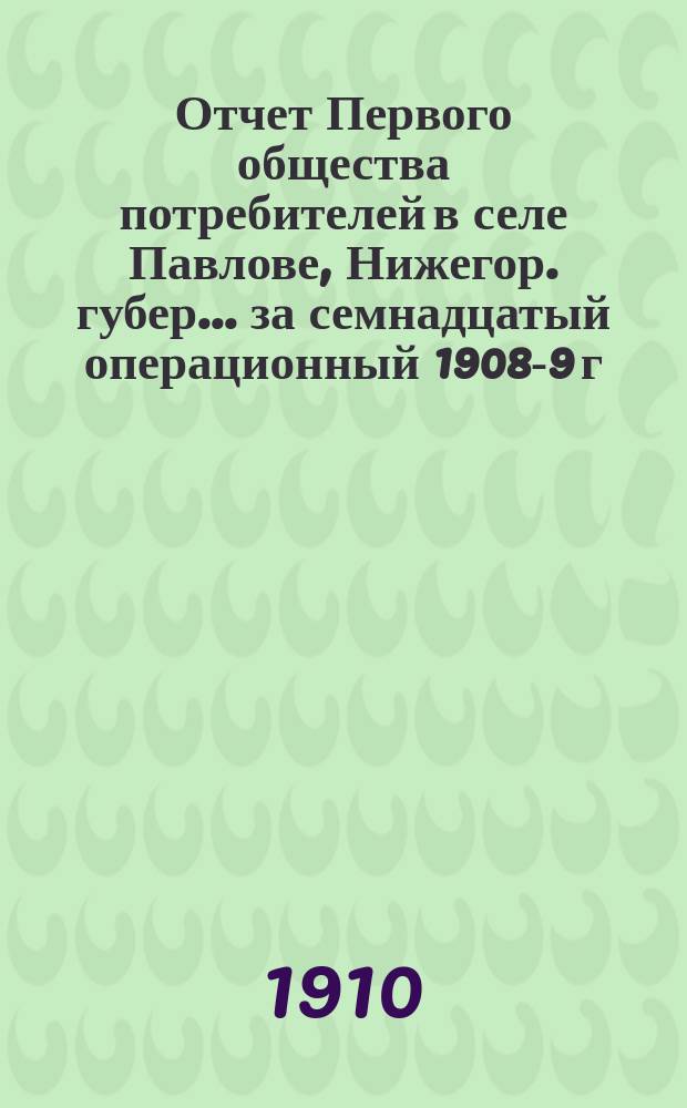 Отчет Первого общества потребителей в селе Павлове, Нижегор. губер. ... за семнадцатый операционный 1908-9 г.