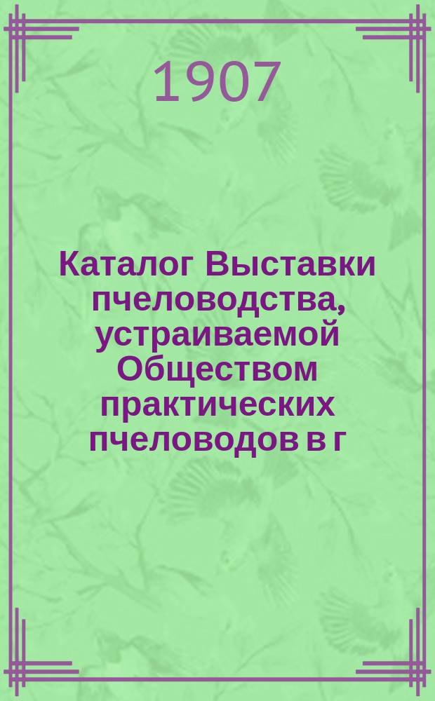 Каталог Выставки пчеловодства, устраиваемой Обществом практических пчеловодов в г. Риге 1, 2 и 3 сентября 1907 г.