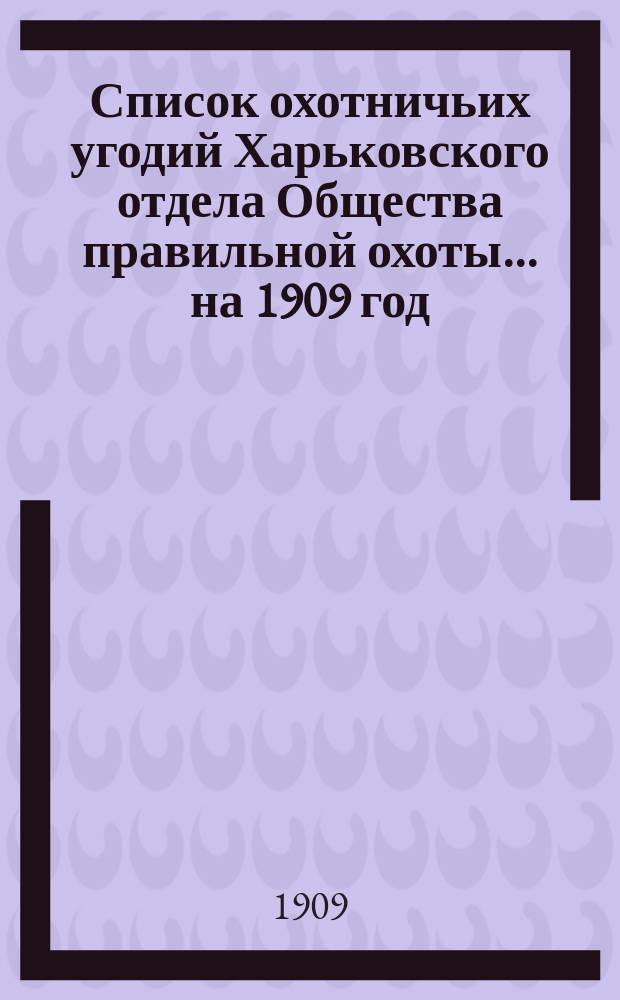 Список охотничьих угодий Харьковского отдела Общества правильной охоты... ... на 1909 год : ... на 1909 год и постановления общих собраний г. г. членов и Совета, касающихся внутреннего распорядка и административных распоряжений