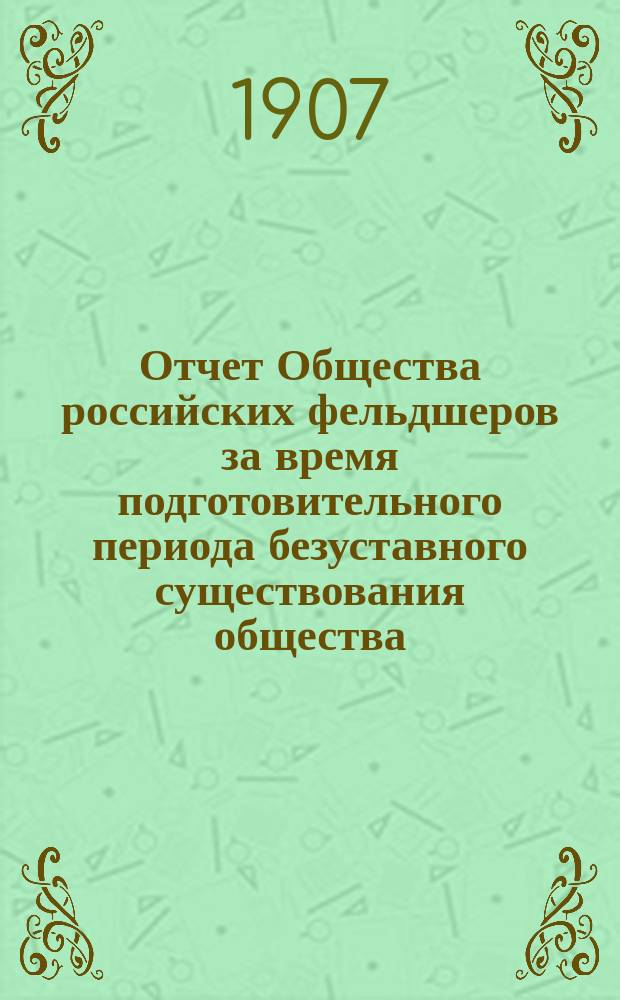 Отчет Общества российских фельдшеров за время подготовительного периода безуставного существования общества : (С 15 апр. 1906 г. по апр. 1907 г. включ.)