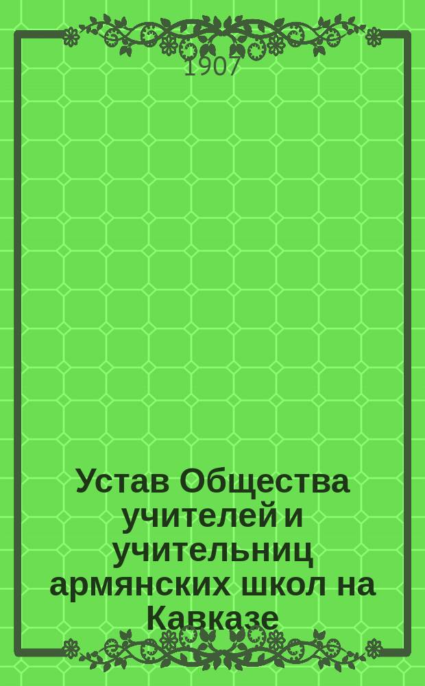 Устав Общества учителей и учительниц армянских школ на Кавказе : Утв. 21 июля 1907 г.