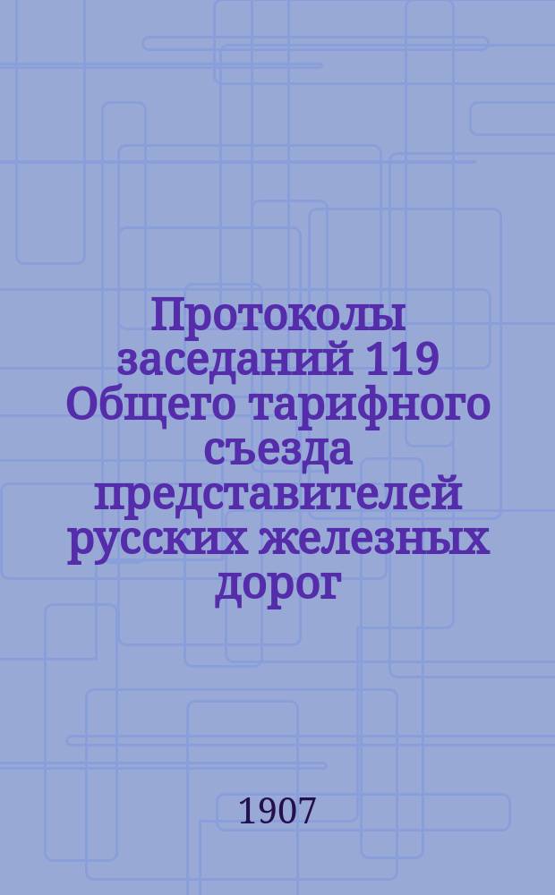 Протоколы заседаний 119 Общего тарифного съезда представителей русских железных дорог : С.-Петербург, 16, 18, 19, 24 и 26 окт. 1907 г
