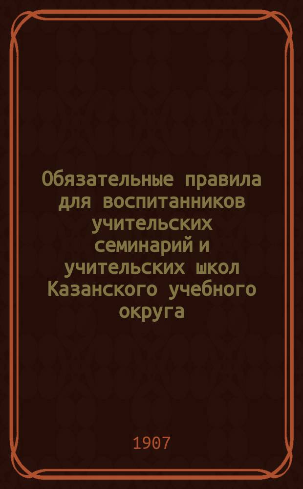 Обязательные правила для воспитанников учительских семинарий и учительских школ Казанского учебного округа : Утв. попечителем Казан. учебн. округа 7 авг. 1907 г