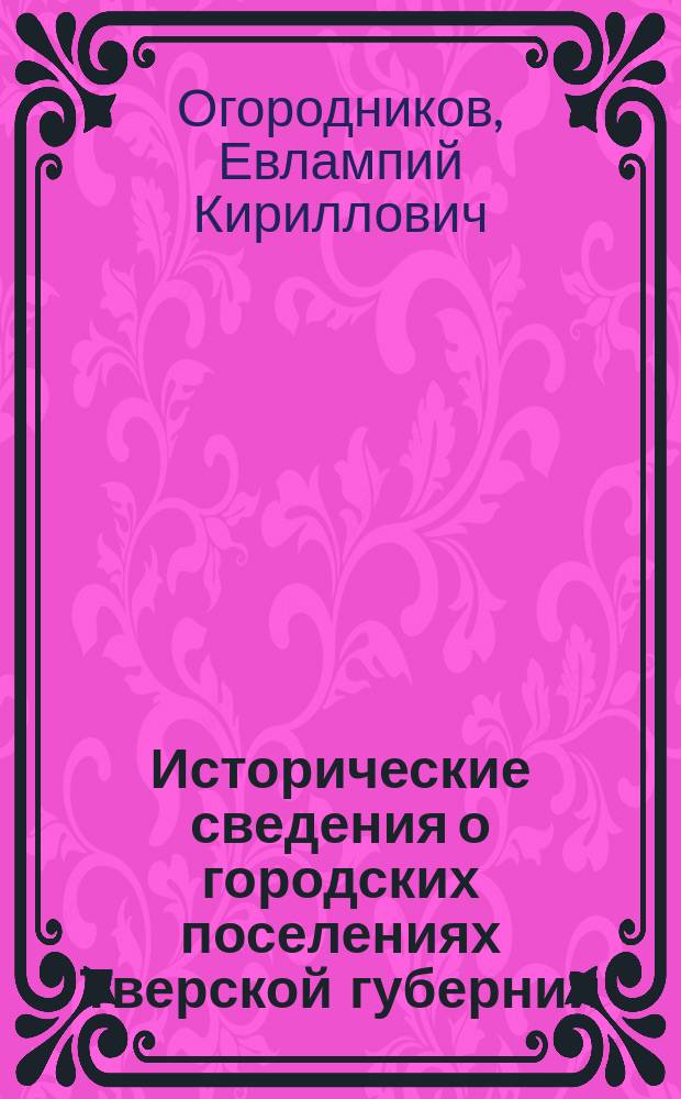 Исторические сведения о городских поселениях Тверской губернии : Извлеч. из тр. Е.К. Огородникова, 5 т., ч. 1 "Городские поселения в Российской империи"