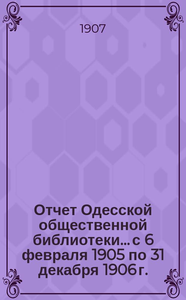 Отчет Одесской общественной библиотеки... с 6 февраля 1905 по 31 декабря 1906 г.