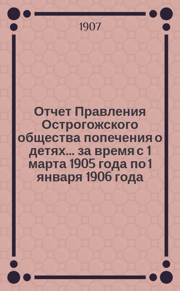 Отчет Правления Острогожского общества попечения о детях... ... за время с 1 марта 1905 года по 1 января 1906 года