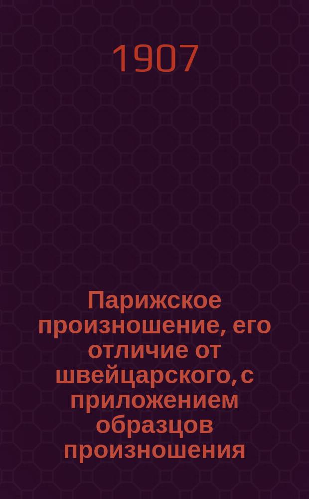 Парижское произношение, его отличие от швейцарского, с приложением образцов произношения, чтения, тем в alliance française и указанием учебников для подготовки к экзаменам, (supérieur и elémentaire) : Сост. по париж. учебникам Е.С. 1907 г. 10 марта
