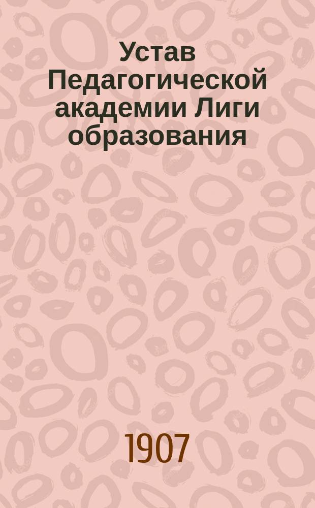 Устав Педагогической академии Лиги образования: Утв. 18 авг. 1907 г.; Устав Лиги образования