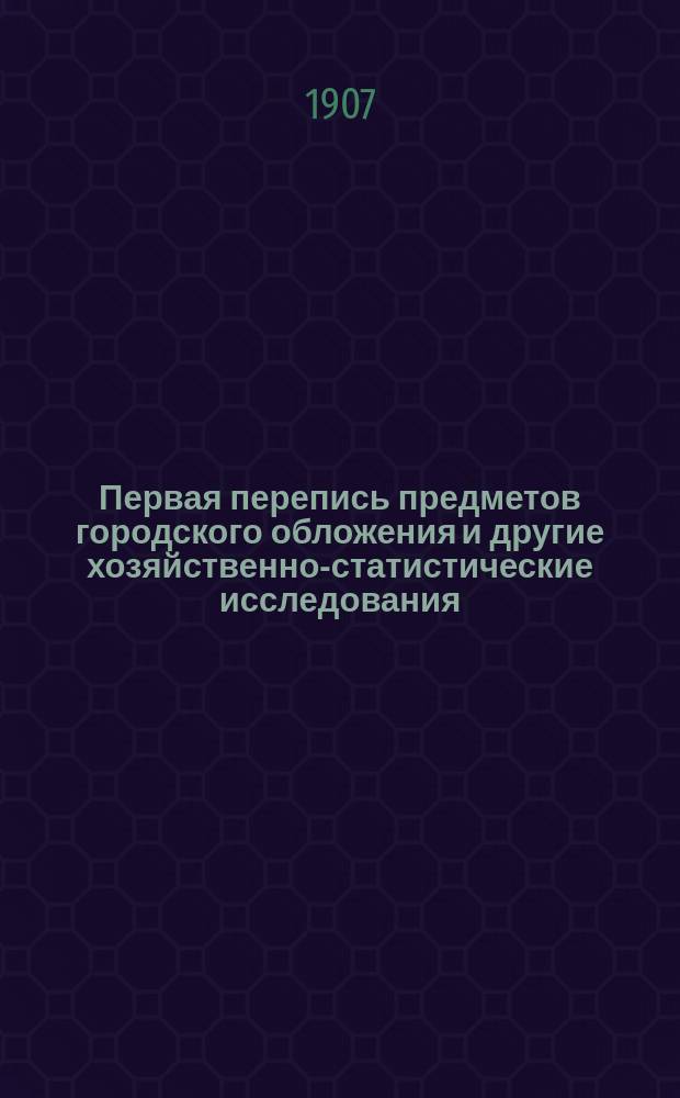 Первая перепись предметов городского обложения и другие хозяйственно-статистические исследования, произведенные одновременно с переписью 30-го октября - 8-го ноября 1906 г.