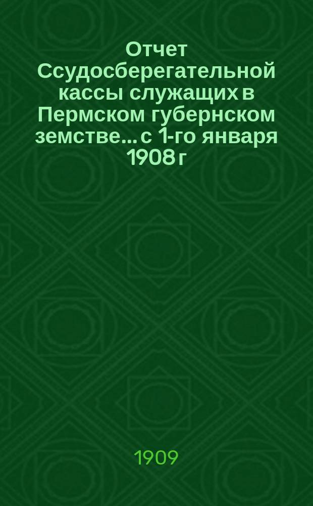 Отчет Ссудосберегательной кассы служащих в Пермском губернском земстве... с 1-го января 1908 г. по 1-е января 1909 года