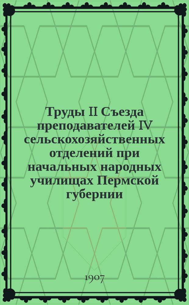 Труды II Съезда преподавателей IV сельскохозяйственных отделений при начальных народных училищах Пермской губернии, бывшего в гор. Перми с 7-го по 11-е июля 1907 года