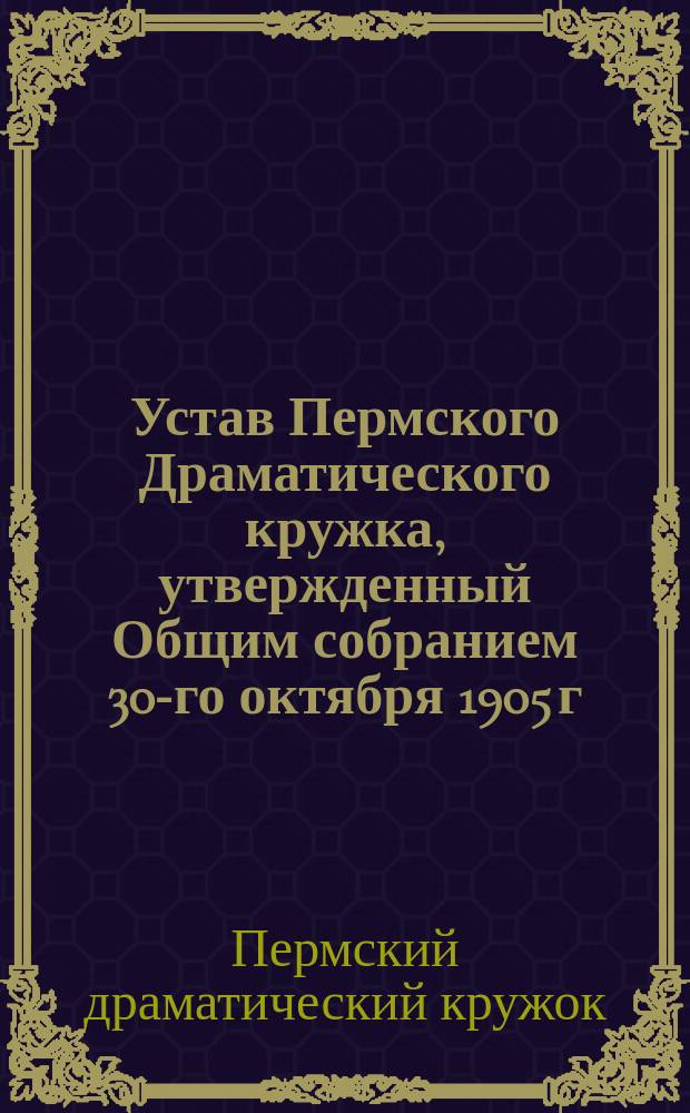 Устав Пермского Драматического кружка, утвержденный Общим собранием 30-го октября 1905 г.; Правила внутренней организации Кружка, утвержденные Общим собранием 26-го ноября 1906 года в дополнение и развитие устава... / Перм. драм. кружок