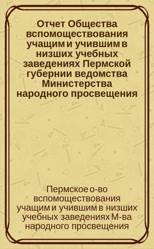Отчет Общества вспомоществования учащим и учившим в низших учебных заведениях Пермской губернии ведомства Министерства народного просвещения...