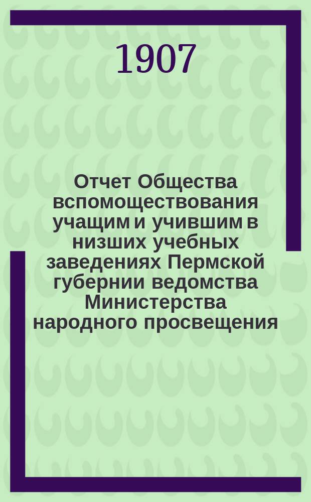 Отчет Общества вспомоществования учащим и учившим в низших учебных заведениях Пермской губернии ведомства Министерства народного просвещения... за 1905 и 1906 гг.