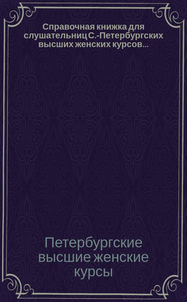 Справочная книжка для слушательниц С.-Петербургских высших женских курсов...
