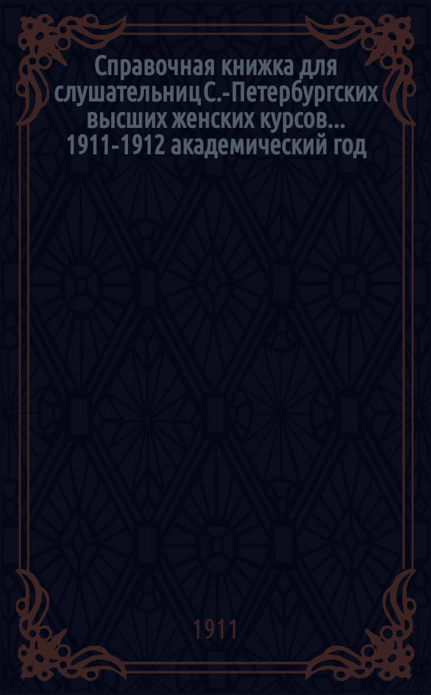 Справочная книжка для слушательниц С.-Петербургских высших женских курсов... ... 1911-1912 академический год