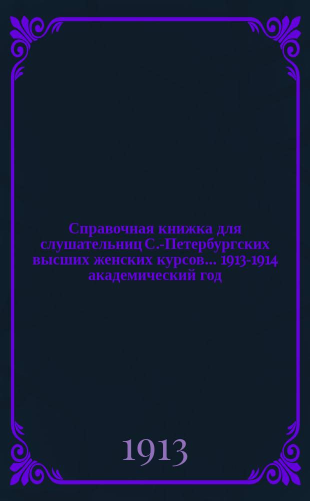 Справочная книжка для слушательниц С.-Петербургских высших женских курсов... ... 1913-1914 академический год
