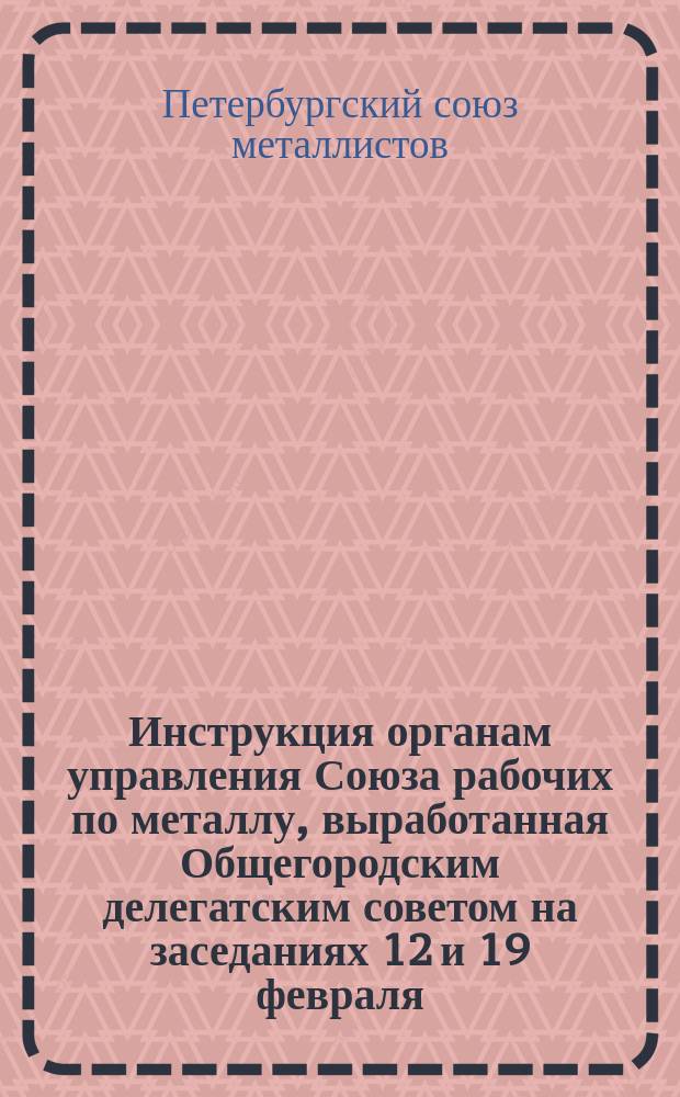 Инструкция органам управления Союза рабочих по металлу, выработанная Общегородским делегатским советом на заседаниях 12 и 19 февраля, 8, 15 и 29 апреля и 13 мая и утвержденная 27 мая 1907 года