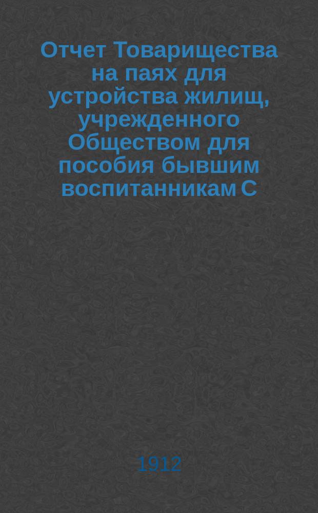 Отчет Товарищества на паях для устройства жилищ, учрежденного Обществом для пособия бывшим воспитанникам С.-Петербургского коммерческого училища и их семействам.... ... с 1 марта 1911 г. по 29 февраля 1912 г.