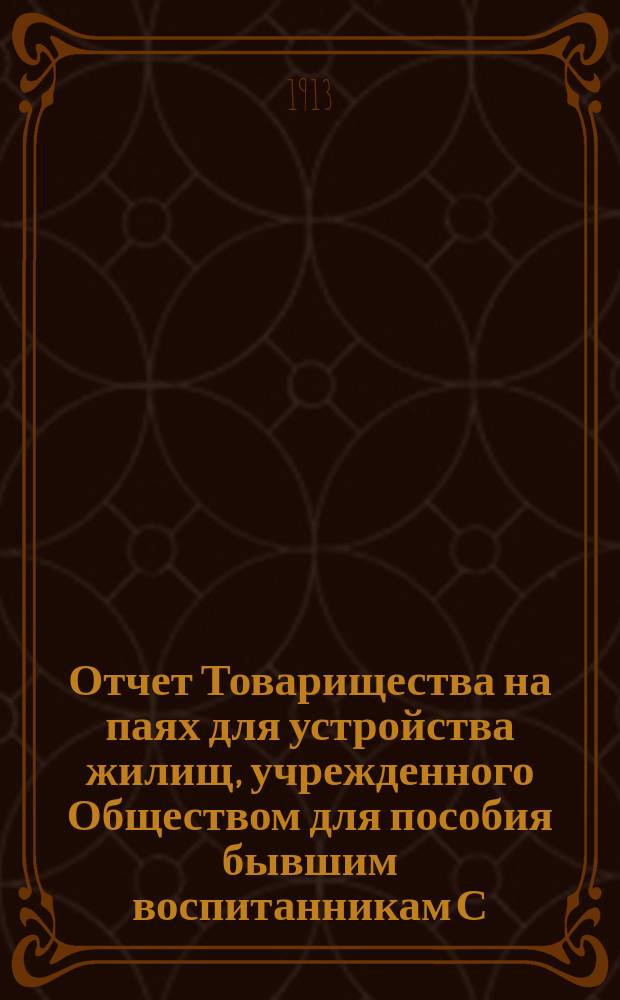 Отчет Товарищества на паях для устройства жилищ, учрежденного Обществом для пособия бывшим воспитанникам С.-Петербургского коммерческого училища и их семействам.... ... с 1 марта 1912 г. по 28 февраля 1913 г.