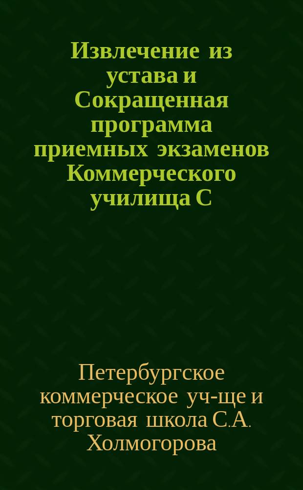 !Извлечение из устава и Сокращенная программа приемных экзаменов Коммерческого училища С.А. Холмогорова в Спб., состоящего в ведении Министерства торговли и промышленности : Утв. 3 июня 1906 г.