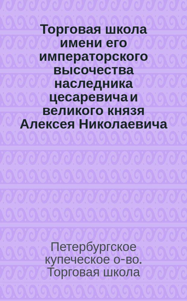 Торговая школа имени его императорского высочества наследника цесаревича и великого князя Алексея Николаевича, учрежденная С.-Петербургским Купеческим обществом : (Крат. очерк возникновения шк. и учеб. дела в ней за 1904-1907 годы)