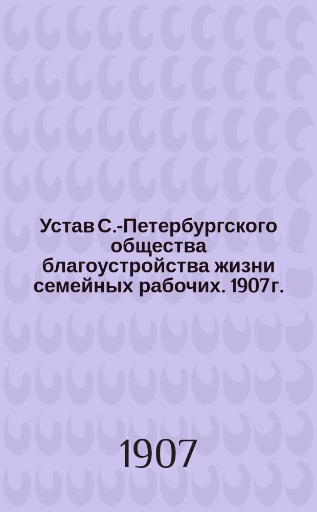Устав С.-Петербургского общества благоустройства жизни семейных рабочих. 1907 г.