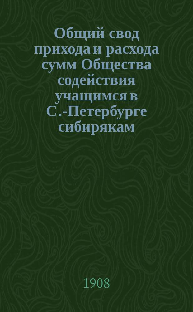 Общий свод прихода и расхода сумм Общества содействия учащимся в С.-Петербурге сибирякам ... ... за 1906-1907 г.