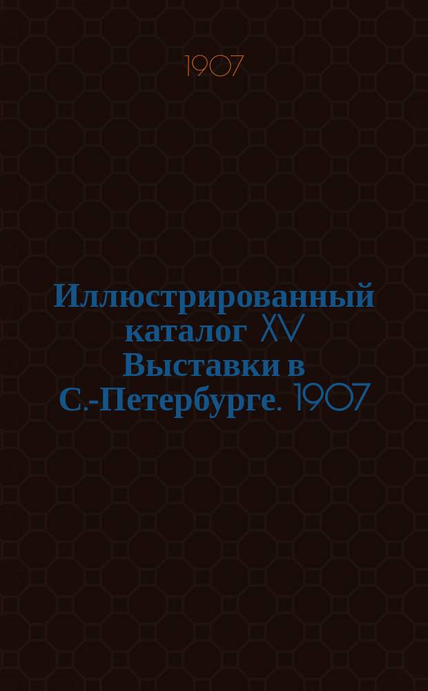 Иллюстрированный каталог XV Выставки в С.-Петербурге. 1907
