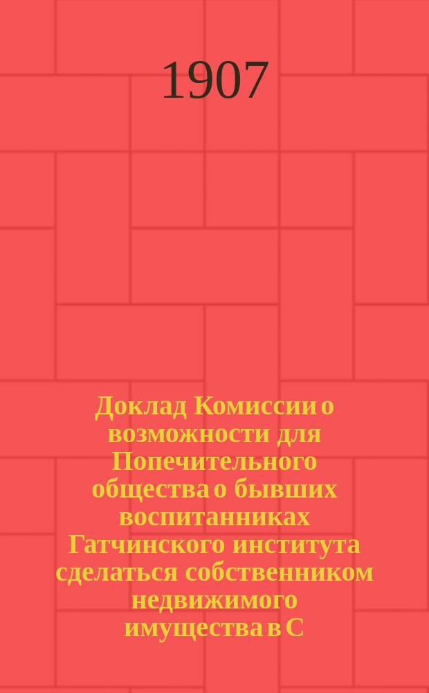 Доклад Комиссии о возможности для Попечительного общества о бывших воспитанниках Гатчинского института сделаться собственником недвижимого имущества в С.-Петербурге
