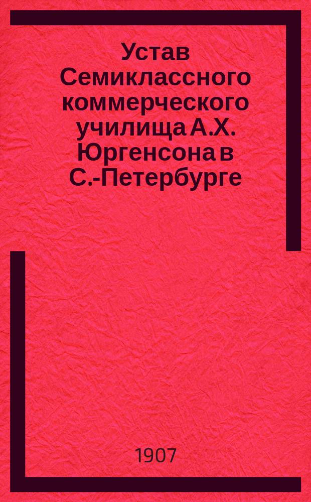 Устав Семиклассного коммерческого училища А.Х. Юргенсона в С.-Петербурге : Утв. 14 авг. 1906 г.