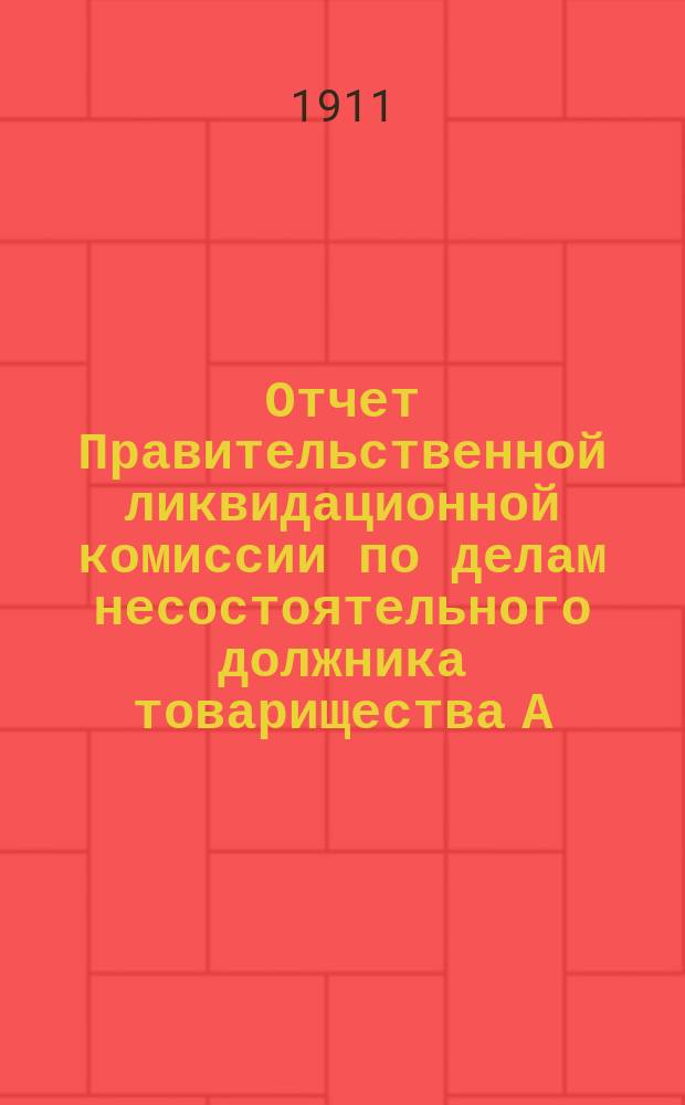 Отчет Правительственной ликвидационной комиссии по делам несостоятельного должника товарищества А.А. Печенкина и К°... ... за время с 1-го сентября 1910 г. по 1-е сентября 1911 г.