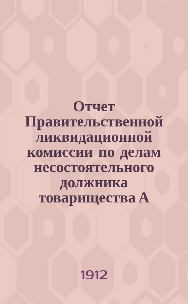 Отчет Правительственной ликвидационной комиссии по делам несостоятельного должника товарищества А.А. Печенкина и К°... ... за время с 1-го сентября 1911 г. по 1-е сентября 1912 г.