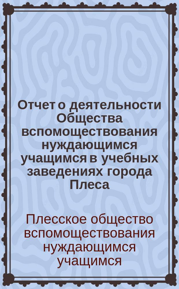 Отчет о деятельности Общества вспомоществования нуждающимся учащимся в учебных заведениях города Плеса, Костромской губернии, учрежденного при Плесском городском по положению 1872 года, трехклассном училище...
