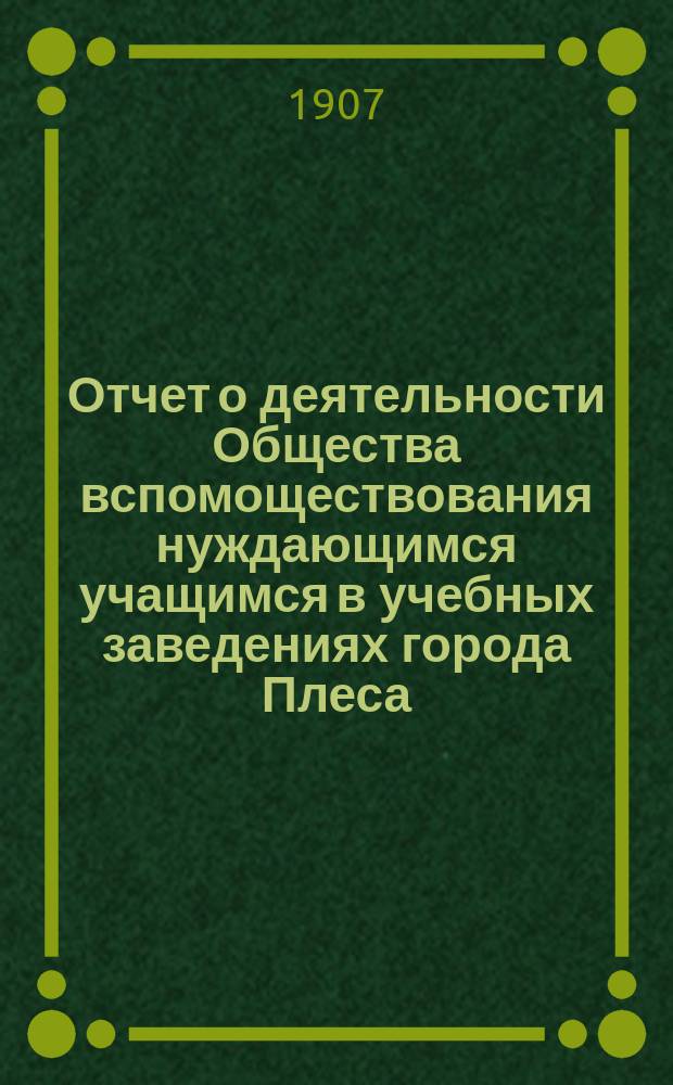 Отчет о деятельности Общества вспомоществования нуждающимся учащимся в учебных заведениях города Плеса, Костромской губернии, учрежденного при Плесском городском по положению 1872 года, трехклассном училище... ... за 1906-й год
